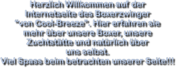 Herzlich Willkommen auf der  Internetseite des Boxerzwinger von Cool-Breeze. Hier erfahren sie  mehr ber unsere Boxer, unsere  Zuchtsttte und natrlich ber  uns selbst. Viel Spass beim betrachten unserer Seite!!!